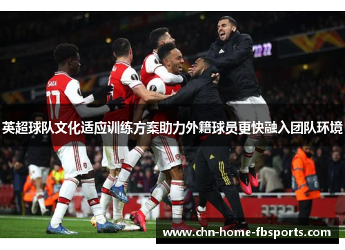 英超球队文化适应训练方案助力外籍球员更快融入团队环境