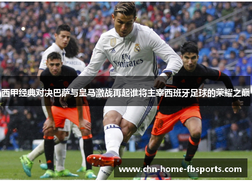 西甲经典对决巴萨与皇马激战再起谁将主宰西班牙足球的荣耀之巅 西甲经典对决巴萨与皇马激战再起谁将主宰西班牙足球的荣耀之巅