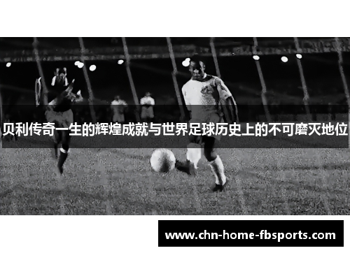贝利传奇一生的辉煌成就与世界足球历史上的不可磨灭地位