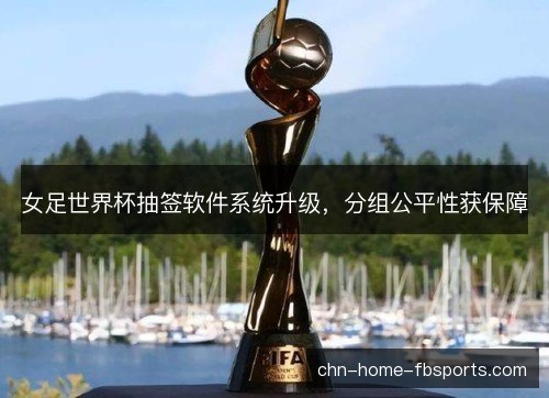 女足世界杯抽签软件系统升级，分组公平性获保障